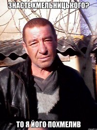 знаєте ХМЕЛЬНИЦЬКОГО? то я його похмелив