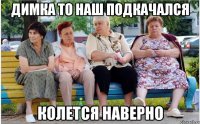 Димка то наш подкачался колется наверно
