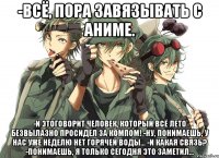 -Всё, пора завязывать с аниме. -И этоговорит человек, который всё лето безвылазно просидел за компом! -Ну, понимаешь, у нас уже неделю нет горячей воды... -И какая связь? -Понимаешь, я только сегодня это заметил...