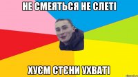 не смеяться не слеті хуєм стєни ухваті