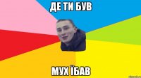 де ти був мух їбав