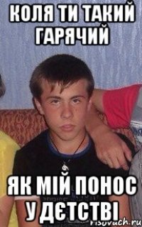 Коля ти такий гарячий як мій понос у дєтстві