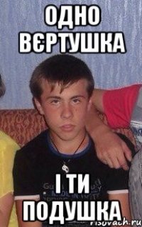 одно вєртушка і ти подушка