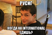 РусиГ когда на International едишь?