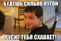будешь сильно кутой РусиГ тебя схавает!