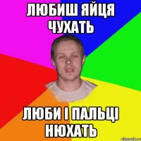 любиш яйця чухать люби і пальці нюхать