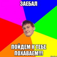 заебал пойдем к тебе похаваем!!!