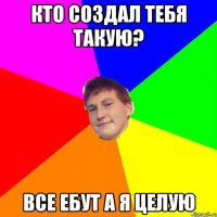 кто создал тебя такую? все ебут а я целую
