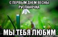 с первым днем весны Русланочка мы тебя любим
