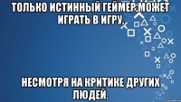 Только истинный геймер,может играть в игру, несмотря на критике других людей.