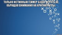 Только истинный геймер будет играть,не обращая внимания на критику игры. 