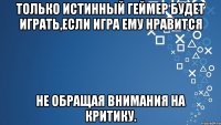 Только истинный геймер будет играть,если игра ему нравится не обращая внимания на критику.