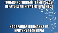 Только истинный геймер будет играть,если игра ему нравится не обращая внимания на критику этой игры