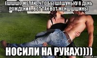 ешшшо желаю ,что бы шашуньку в день рождения , вот так вот женшшшины НОСИЛИ НА РУКАХ))))