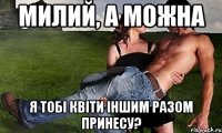 милий, а можна я тобі квіти іншим разом принесу?