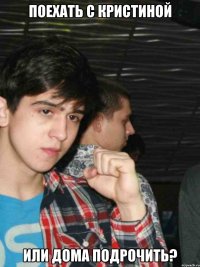 Поехать с Кристиной или дома подрочить?