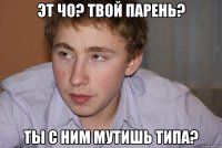 эт чо? твой парень? ты с ним мутишь типа?