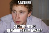 А Есенин Это тот, что с Лермонтовым бухал?