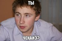 Ты Чеканэ?