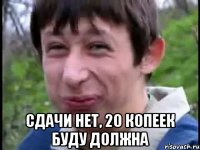  сдачи нет, 20 копеек буду должна