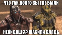 что так долго вы где были невидиш ?? шабили блядь