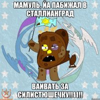 Мамуль, Йа пабижал в Сталлианград Ваивать за Силистюшечку!!11!!