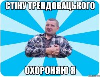СТІНУ ТРЕНДОВАЦЬКОГО ОХОРОНЯЮ Я