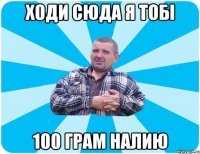 Ходи сюда я тобі 100 грам налию