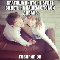 Братиша никто не будет сидеть на нашем с тобой диване Говорил он