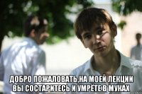  Добро пожаловать,на моей лекции вы состаритесь и умрёте в муках