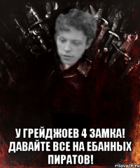  у грейджоев 4 замка! давайте все на ебанных пиратов!
