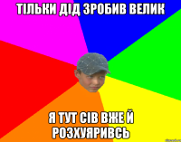 тільки дід зробив велик я тут сів вже й розхуяривсь