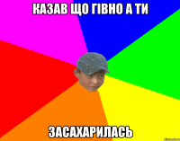 казав що гівно а ти засахарилась