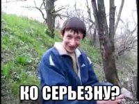  Ко серьезну?