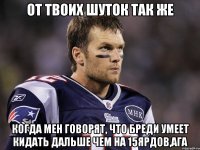 От твоих шуток так же когда мен говорят, что бреди умеет кидать дальше чем на 15ярдов,ага