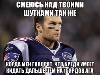 смеюсь над твоими шутками так же когда мен говорят, что бреди умеет кидать дальше чем на 15ярдов,ага