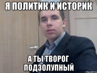 я политик и историк а ты творог подзолупный
