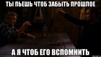 ты пьешь чтоб забыть прошлое а я чтоб его вспомнить