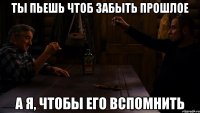 ты пьешь чтоб забыть прошлое а я, чтобы его вспомнить