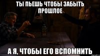 ты пьешь чтобы забыть прошлое а я, чтобы его вспомнить