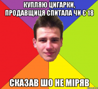купляю цигарки, продавщиця спитала чи є 18 сказав шо не міряв