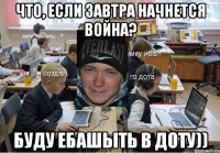Что, если завтра начнется война? Буду ебашыть в Доту))
