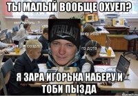ты малый вообще охуел? я зара Игорька наберу и тоби пызда