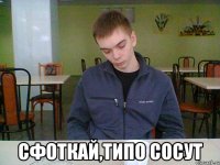  сфоткай,типо сосут