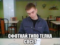  сфоткай,типо телка сосет