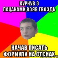 курнув з пацанами,взяв гвоздь начав писать формули на стєнах