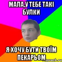 Мала,у тебе такі булки я хочу бути твоїм пекарьом