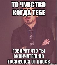 То чувство когда тебе говорят что ты окончательно Fuckнулся от drugs
