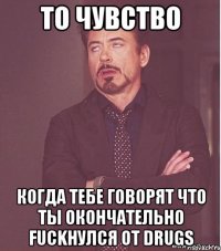 То чувство когда тебе говорят что ты окончательно Fuckнулся от drugs