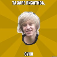 та харе лизатись, суки